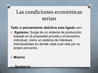 Las condiciones económicas
              serian
Todo el pensamiento delictivo esta ligado con:
O Egoísmo; Surge de un sistema de producción
  basada en la propiedad privada y el provecho
  individual, como un sistema de intereses
  individualistas en donde cada cual vela por su
  propio provecho.

O Miseria


O Opulencia.
 