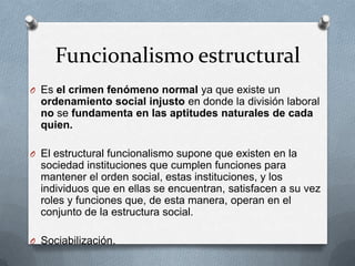 Funcionalismo estructural
O Es el crimen fenómeno normal ya que existe un
  ordenamiento social injusto en donde la división laboral
  no se fundamenta en las aptitudes naturales de cada
  quien.

O El estructural funcionalismo supone que existen en la
  sociedad instituciones que cumplen funciones para
  mantener el orden social, estas instituciones, y los
  individuos que en ellas se encuentran, satisfacen a su vez
  roles y funciones que, de esta manera, operan en el
  conjunto de la estructura social.

O Sociabilización.
 