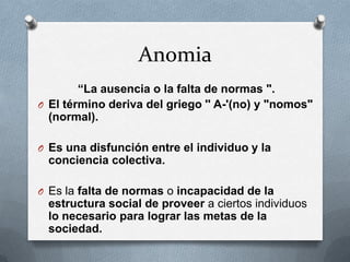 Anomia
        “La ausencia o la falta de normas ".
O El término deriva del griego '' A-'(no) y "nomos"
  (normal).

O Es una disfunción entre el individuo y la
 conciencia colectiva.

O Es la falta de normas o incapacidad de la
 estructura social de proveer a ciertos individuos
 lo necesario para lograr las metas de la
 sociedad.
 