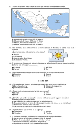 62. Observa el siguiente mapa y elige la opción que presenta las relaciones correctas.


                                              III




                                                    IV

                                                                                       I

                                                                                  II

   A)   I-Guatemala, II-Belice, III-E.U.A., IV México
   B)   I-Guatemala, II-E.U.A., III-México, IV-Belice
   C)   I-Belice, II-Guatemala, III-México, IV-E.U.A.
   D)   I-Belice, II-Guatemala, III-E.U.A., IV-México

63. Inés, Patricia y José están armando un rompecabezas de México y la última pieza es la
    siguiente:
   ¿Qué nombre recibe éste elemento en los Mapas?
   A)   Escala.
   B)   Simbología.
   C)   Coordenadas Geográficas.
   D)   Rosa de los Vientos.

64. Sí el estado de Chiapas está ubicado al sureste de la República Mexicana, el estado de Baja
    California está ubicado al __________.
    A) Suroeste                                          C) Noroeste
    B) Noreste                                           D) Sur

65. Entidad federativa con mayor cantidad de municipios en la República Mexicana.
    A) Querétaro                                   C) Oaxaca
    B) Veracruz                                    D) Chiapas


                                             HISTORIA

66. ¿Cómo se llama el lugar por el que se cree pasaron los seres humanos a América?
    A) Estrecho de Bering                          C) Estrecho de Magallanes
    B) Estrecho de Gibraltar                       D) Polo Norte

67. ¿En qué continente se cree que originó la raza humana?
    A) Europa                                       C) Asia
    B) África                                       D) América

68. ¿Cómo fue qué cambió la vida de los primeros pobladores cuando lograron domesticar
    animales y practicar la agricultura?
    A) Permanecían por periodos muy cortos en algunos lugares.
    B) Empezaron adaptar su forma de vida para permanecer más tiempo en un mismo lugar.
    C) Continuaron viviendo como nómadas.
    D) Seguían cazando y buscando alimento en un solo lugar.

69. Grupos humanos que no vivían en un lugar fijo:
    A) Sedentarios                                 C) Salvajes
    B) Nómadas                                     D) Primitivos

70. ¿Cuál de las siguientes características corresponden a un grupo sedentario?
    A) Construyeron las primeras ciudades y vivían de la pesca
    B) Vivían de la caza y de la recolección de frutas y raíces
    C) Construían viviendas y practicaban la agricultura
    D) Emigraban de un lugar a otro para su supervivencia
 