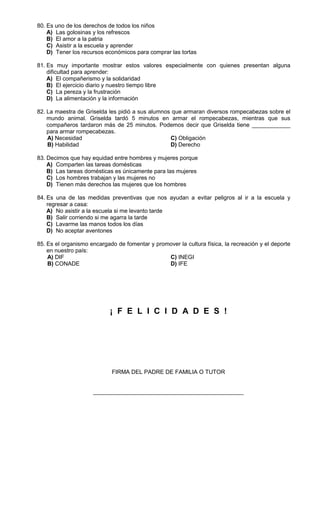 80. Es uno de los derechos de todos los niños
    A) Las golosinas y los refrescos
    B) El amor a la patria
    C) Asistir a la escuela y aprender
    D) Tener los recursos económicos para comprar las tortas

81. Es muy importante mostrar estos valores especialmente con quienes presentan alguna
    dificultad para aprender:
    A) El compañerismo y la solidaridad
    B) El ejercicio diario y nuestro tiempo libre
    C) La pereza y la frustración
    D) La alimentación y la información

82. La maestra de Griselda les pidió a sus alumnos que armaran diversos rompecabezas sobre el
    mundo animal. Griselda tardó 5 minutos en armar el rompecabezas, mientras que sus
    compañeros tardaron más de 25 minutos. Podemos decir que Griselda tiene ____________
    para armar rompecabezas.
    A) Necesidad                                  C) Obligación
    B) Habilidad                                  D) Derecho

83. Decimos que hay equidad entre hombres y mujeres porque
    A) Comparten las tareas domésticas
    B) Las tareas domésticas es únicamente para las mujeres
    C) Los hombres trabajan y las mujeres no
    D) Tienen más derechos las mujeres que los hombres

84. Es una de las medidas preventivas que nos ayudan a evitar peligros al ir a la escuela y
    regresar a casa:
    A) No asistir a la escuela si me levanto tarde
    B) Salir corriendo si me agarra la tarde
    C) Lavarme las manos todos los días
    D) No aceptar aventones

85. Es el organismo encargado de fomentar y promover la cultura física, la recreación y el deporte
    en nuestro país:
    A) DIF                                      C) INEGI
    B) CONADE                                   D) IFE




                            ¡ F E L I C I D A D E S !




                            FIRMA DEL PADRE DE FAMILIA O TUTOR


                     _______________________________________________
 