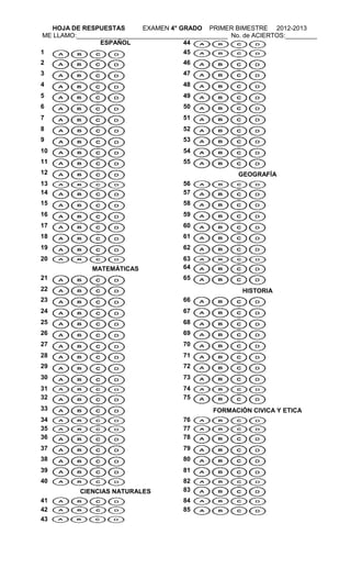HOJA DE RESPUESTAS        EXAMEN 4° GRADO PRIMER BIMESTRE 2012-2013
ME LLAMO:___________________________________________ No. de ACIERTOS:_________
                ESPAÑOL                44
1                                      45
2                                       46
3                                       47
4                                       48
5                                       49
6                                       50
7                                       51
8                                       52
9                                       53
10                                      54
11                                      55
12                                                     GEOGRAFÍA
13                                      56
14                                      57
15                                      58
16                                      59
17                                      60
18                                      61
19                                      62
20                                      63
              MATEMÁTICAS               64
21                                      65
22                                                      HISTORIA
23                                      66
24                                      67
25                                      68
26                                      69
27                                      70
28                                      71
29                                      72
30                                      73
31                                      74
32                                      75
33                                              FORMACIÓN CIVICA Y ETICA
34                                      76
35                                      77
36                                      78
37                                      79
38                                      80
39                                      81
40                                      82
           CIENCIAS NATURALES           83
41                                      84
42                                      85
43
 