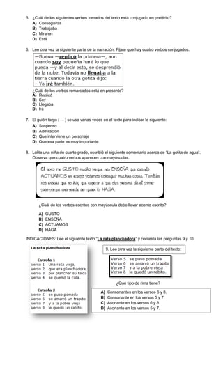 5. ¿Cuál de los siguientes verbos tomados del texto está conjugado en pretérito?
   A) Conseguirás
   B) Trabajaba
   C) Miraron
   D) Está

6. Lee otra vez la siguiente parte de la narración. Fíjate que hay cuatro verbos conjugados.




   ¿Cuál de los verbos remarcados está en presente?
   A) Replicó
   B) Soy
   C) Llegaba
   D) Iré

7. El guión largo (   ) se usa varias veces en el texto para indicar lo siguiente:
   A)   Suspenso
   B)   Admiración
   C)   Que interviene un personaje
   D)   Que esa parte es muy importante.

8. Lolita una niña de cuarto grado, escribió el siguiente comentario acerca de “La gotita de agua”.
   Observa que cuatro verbos aparecen con mayúsculas.




        ¿Cuál de los verbos escritos con mayúscula debe llevar acento escrito?

        A)   GUSTO
        B)   ENSEÑA
        C)   ACTUAMOS
        D)   HAGA

INDICACIONES: Lee el siguiente texto “La rata planchadora” y contesta las preguntas 9 y 10.

                                                9. Lee otra vez la siguiente parte del texto:




                                                      ¿Qué tipo de rima tiene?

                                           A)   Consonantes en los versos 6 y 8.
                                           B)   Consonante en los versos 5 y 7.
                                           C)   Asonante en los versos 6 y 8.
                                           D)   Asonante en los versos 5 y 7.
 