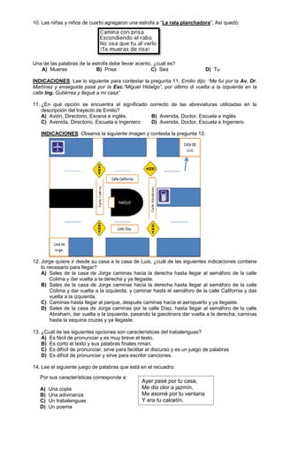 10. Las niñas y niños de cuarto agregaron una estrofa a “La rata planchadora”, Así quedó:




Una de las palabras de la estrofa debe llevar acento, ¿cuál es?
   A) Mueras                B) Prisa                C) Sea                      D) Tu

INDICACIONES: Lee lo siguiente para contestar la pregunta 11, Emilio dijo: “Me fui por la Av. Dr.
Martínez y enseguida pasé por la Esc.”Miguel Hidalgo”, por último di vuelta a la izquierda en la
calle Ing. Gutiérrez y llegué a mi casa”

11. ¿En qué opción se encuentra el significado correcto de las abreviaturas utilizadas en la
    descripción del trayecto de Emilio?
    A) Avión, Directorio, Escena e inglés.      B) Avenida, Doctor, Escuela e inglés
    C) Avenida, Directorio, Escuela e Ingeniero D) Avenida, Doctor, Escuela e Ingeniero

   INDICACIONES: Observa la siguiente imagen y contesta la pregunta 12:




12. Jorge quiere ir desde su casa a la casa de Luis, ¿cuál de las siguientes indicaciones contiene
    lo necesario para llegar?
    A) Sales de la casa de Jorge caminas hacia la derecha hasta llegar al semáforo de la calle
        Colima y dar vuelta a la derecha y ya llegaste.
    B) Sales de la casa de Jorge caminas hacia la derecha hasta llegar al semáforo de la calle
        Colima y dar vuelta a la izquierda, y caminar hasta el semáforo de la calle California y das
        vuelta a la izquierda.
    C) Caminas hasta llegar al parque, después caminas hacia el aeropuerto y ya llegaste.
    D) Sales de la casa de Jorge caminas por la calle Díaz, hasta llegar al semáforo de la calle
        Abraham, dar vuelta a la izquierda, pasando la gasolinera dar vuelta a la derecha, caminas
        hasta la esquina cruzas y ya llegaste.

13. ¿Cuál de las siguientes opciones son características del trabalenguas?
    A) Es fácil de pronunciar y es muy breve el texto.
    B) Es corto el texto y sus palabras finales riman.
    C) Es difícil de pronunciar, sirve para facilitar el discurso y es un juego de palabras
    D) Es difícil de pronunciar y sirve para escribir canciones.

14. Lee el siguiente juego de palabras que está en el recuadro:

   Por sus características corresponde a:
                                                  Ayer pasé por tu casa,
   A)   Una copla                                 Me dio olor a jazmín,
   B)   Una adivinanza                            Me asomé por tu ventana
   C)   Un trabalenguas                           Y era tu calcetín.
   D)   Un poema
 