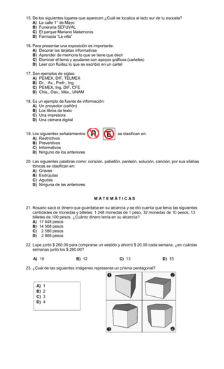 15. De los siguientes lugares que aparecen ¿Cuál se localiza al lado sur de tu escuela?
    A) La calle 1° de Mayo
    B) Funeraria SEFUVAL
    C) El parque Mariano Matamoros
    D) Farmacia “La villa”

16. Para presentar una exposición es importante:
    A) Decorar las tarjetas informativas
    B) Aprender de memoria lo que se tiene que decir
    C) Dominar el tema y ayudarse con apoyos gráficos (carteles)
    D) Leer con fluidez lo que se escribió en un cartel

17. Son ejemplos de siglas:
    A) PEMEX, DIF, TELMEX
    B) Dr., Av., Profr., Ing.
    C) PEMEX, Ing, DIF, CFE
    D) Chis., Oax., Méx., UNAM

18. Es un ejemplo de fuente de información:
    A) Un proyector (cañón)
    B) Los libros de texto
    C) Una impresora
    D) Una cámara digital


19. Los siguientes señalamientos                   se clasifican en:
    A) Restrictivos
    B) Preventivos
    C) Informativos
    D) Ninguno de los anteriores

20. Las siguientes palabras como: corazón, pabellón, panteón, solución, canción; por sus sílabas
    tónicas se clasifican en:
    A) Graves
    B) Esdrújulas
    C) Agudas
    D) Ninguna de las anteriores


                                      MATEMÁTICAS

21. Rosario sacó el dinero que guardaba en su alcancía y se dio cuenta que tenía las siguientes
    cantidades de monedas y billetes: 1 248 monedas de 1 peso, 32 monedas de 10 pesos, 13
    billetes de 100 pesos. ¿Cuánto dinero tenía en su alcancía?
    A) 17 448 pesos
    B) 14 568 pesos
    C) 2 580 pesos
    D) 2 868 pesos

22. Lupe juntó $ 260.00 para comprarse un vestido y ahorró $ 20.00 cada semana, ¿en cuántas
    semanas juntó los $ 260.00?

   A) 10                    B) 12                   C) 13                   D) 15

23. ¿Cuál de las siguientes imágenes representa un prisma pentagonal?



     A)   1
     B)   2
     C)   3
     D)   4
 