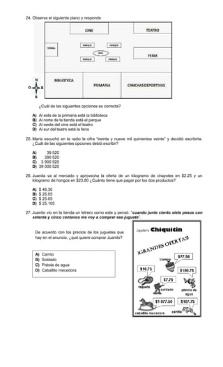 24. Observa el siguiente plano y responde




        ¿Cuál de las siguientes opciones es correcta?

   A)   Al este de la primaria está la biblioteca
   B)   Al norte de la tienda está el parque
   C)   Al oeste del cine está el teatro
   D)   Al sur del teatro está la feria

25. María escuchó en la radio la cifra “treinta y nueve mil quinientos veinte” y decidió escribirla.
    ¿Cuál de las siguientes opciones debió escribir?

   A)     39 520
   B)    390 520
   C) 3 900 520
   D) 39 000 520

26. Juanita va al mercado y aprovecha la oferta de un kilogramo de chayotes en $2.25 y un
    kilogramo de hongos en $23.80 ¿Cuánto tiene que pagar por los dos productos?

   A)   $ 46.30
   B)   $ 26.05
   C)   $ 25.05
   D)   $ 25.105

27. Juanito vio en la tienda un letrero como este y pensó: “cuando junte ciento siete pesos con
    setenta y cinco centavos me voy a comprar ese juguete”.


     De acuerdo con los precios de los juguetes que
     hay en el anuncio, ¿qué quiere comprar Juanito?



     A)   Carrito
     B)   Soldado
     C)   Pistola de agua
     D)   Caballito mecedora
 