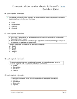 Examen de práctica para Bachillerato de Formación
Ciudadana (Civica)
2014
Parauniversitaria Yunis Page 10
46. Lea la siguiente información.
 Es cualquier deficiencia física, mental o sensorial que limite sustancialmente una o más de
las actividades principales de un individuo.
a. tutela.
b. discapacidad.
c. trastorno.
d. eficiencia
47. Lea la siguiente información.
1. Contribuir a la formación de la personalidad en un medio que favorezca su desarrollo
físico, intelectual y moral.
2. Desarrollar las habilidades y aptitudes que le permitan orientarse hacia algún campo de
actividades vocacionales o profesionales.
¿Cuál o cuáles son afirmaciones de la Educación Media?
a. Solo 1.
b. Solo 2.
c. Ambas.
d. Ninguna.
48. Lea la siguiente información.
Es la sociedad políticamente organizada, integrada por instituciones que tienen el
poder de regular la vida nacional en un territorio determinado.
a. Estado.
b. Comunidad.
c. Soberanía.
d. Cabildo.
49. Lea la siguiente información.
Es la justicia e igualdad social con responsabilidades, valorando al individuo.
a. Justicia.
b. Solidaridad.
c. Soberanía.
d. Equidad.
 