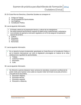 Examen de práctica para Bachillerato de Formación
Ciudadana (Civica)
2014
Parauniversitaria Yunis Page 12
55. En Costa Rica los Derechos y Garantías Sociales se consagran en
a. Código de Trabajo.
b. Ley de Igualdad de Oportunidades.
c. Ley Orgánica.
d. Constitución Política.
56. Lea la siguiente información.
 El Estado velará por la preparación técnica y cultural de los trabajadores.
 No podrá hacerse discriminación respecto al salario entre costarricenses y extranjeros.
 Los contratos de aparcería rural serán regulados con el fin de asegurar la explotación
racional de la tierra.
a. Cultura.
b. Educación.
c. Patrimonio.
d. Burocracia.
57. Lea la siguiente información.
 Es un derecho humano fundamental, garantizado en Costa Rica por la Constitución Política y
por el derecho internacional, así como la legislación promulgada en materia de la niñez,
adolescencia e igualdad de oportunidades.
a. Trabajo.
b. Cobertura médica.
c. Educación.
d. Culto.
58. Lea la siguiente información.
 Se ofrecerá a quienes desearan hacer carreras de naturaleza vocacional o profesional de
grado medio para ingresar a las cuales se requiera haber terminado la escuela primaria o
una parte de la secundaria.
a. Educación religiosa.
b. Educación técnica.
c. Educación especial.
d. Educación a distancia.
 