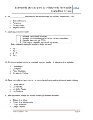 Examen de práctica para Bachillerato de Formación
Ciudadana (Civica)
2014
Parauniversitaria Yunis Page 14
63. El ________________ está formado por la Constitución, ley orgánica, registro civil y TSE.
a. Sistema Electoral.
b. Pluralismo.
c. Consejo Cívico.
d. Registro Público.
64. Lea la siguiente información.
1. Respetar los contratos de trabajo.
2. Despedir a un trabajador que no cumpla con sus obligaciones.
3. Cancelar las cuotas a la CCSS.
4. Exigir que un trabajador que cumpla sus tareas.
¿Cuál o cuáles corresponden a deberes de los patrones?
a. 1 y 2.
b. 1 y 3.
c. 2 y 4.
d. 1 y 4.
65. Es el documento en donde se expresa la voluntad popular y la soberanía de la sociedad.
a. Carta Magna.
b. Ley Aprilia.
c. Pacto del Jocote.
d. Constitución Política.
66. Tiene como objetivo la conciencia y el comportamiento adecuado en el uso de las vía públicas.
a. Ley de Tránsito.
b. Ley Forestal.
c. Ley de las Aguas.
d. Ley Orgánica.
67. Este documento protege a la madre, anciano y al enfermo desvalido.
a. Código de la Niñez.
b. Código de la Adolescencia.
c. Código de Familia.
d. Código Electoral.
 