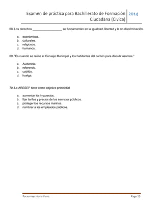 Examen de práctica para Bachillerato de Formación
Ciudadana (Civica)
2014
Parauniversitaria Yunis Page 15
68. Los derechos __________________ se fundamentan en la igualdad, libertad y la no discriminación.
a. económicos.
b. culturales.
c. religiosos.
d. humanos.
69. “Es cuando se reúne el Consejo Municipal y los habitantes del cantón para discutir asuntos.”
a. Audiencia.
b. referendo.
c. cabildo.
d. huelga.
70. La ARESEP tiene como objetivo primordial
a. aumentar los impuestos.
b. fijar tarifas y precios de los servicios públicos.
c. proteger los recursos marinos.
d. nombrar a los empleados públicos.
 