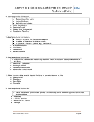 Examen de práctica para Bachillerato de Formación
Ciudadana (Civica)
2014
Parauniversitaria Yunis Page 4
16. Lea la siguiente información.
 Expuesto por Karl Marx.
 Lucha de clases.
 Materialismo histórico.
a. Carta del Atlántico.
b. Contrato Social.
c. Origen de la desigualdad.
d. Socialismo Científico.
17. Lea la siguiente información.
 John Locke padre del liberalismo moderno.
 Propone la soberanía emana del pueblo.
 El gobierno constituido por un rey y parlamento.
a. Fundamentalismo.
b. Socialismo.
c. Liberalismo.
d. Proteccionismo.
18. Lea la siguiente información.
 Conjunto de ideas éticas, principios y doctrinas de un movimiento social para ordenar la
sociedad.
a. Practicas Ciudadanas.
b. Ideología Política.
c. Liderazgo democrático.
d. Relaciones colaborativas.
19. El ser humano debe tener la libertad de hacer lo que se quiere en la vida.
a. Libertarismo.
b. Pluralismo.
c. Xenofobia.
d. Amnistía.
20. Lea la siguiente información.
 Es un mecanismo que consiste que los funcionarios públicos informen y justifiquen asuntos
administrativos.
a. Plebiscito.
b. Consulta Popular.
c. Rendición de Cuentas.
d. Arbitraje.
 