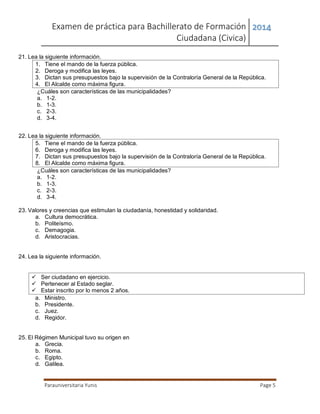 Examen de práctica para Bachillerato de Formación
Ciudadana (Civica)
2014
Parauniversitaria Yunis Page 5
21. Lea la siguiente información.
1. Tiene el mando de la fuerza pública.
2. Deroga y modifica las leyes.
3. Dictan sus presupuestos bajo la supervisión de la Contraloría General de la República.
4. El Alcalde como máxima figura.
¿Cuáles son características de las municipalidades?
a. 1-2.
b. 1-3.
c. 2-3.
d. 3-4.
22. Lea la siguiente información.
5. Tiene el mando de la fuerza pública.
6. Deroga y modifica las leyes.
7. Dictan sus presupuestos bajo la supervisión de la Contraloría General de la República.
8. El Alcalde como máxima figura.
¿Cuáles son características de las municipalidades?
a. 1-2.
b. 1-3.
c. 2-3.
d. 3-4.
23. Valores y creencias que estimulan la ciudadanía, honestidad y solidaridad.
a. Cultura democrática.
b. Politeísmo.
c. Demagogia.
d. Aristocracias.
24. Lea la siguiente información.
 Ser ciudadano en ejercicio.
 Pertenecer al Estado seglar.
 Estar inscrito por lo menos 2 años.
a. Ministro.
b. Presidente.
c. Juez.
d. Regidor.
25. El Régimen Municipal tuvo su origen en
a. Grecia.
b. Roma.
c. Egipto.
d. Galilea.
 