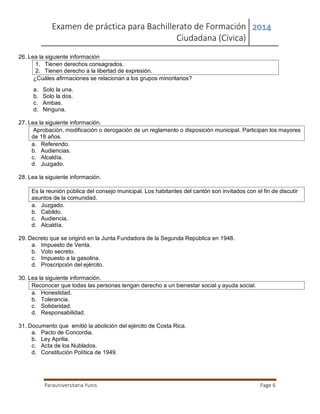Examen de práctica para Bachillerato de Formación
Ciudadana (Civica)
2014
Parauniversitaria Yunis Page 6
26. Lea la siguiente información
1. Tienen derechos consagrados.
2. Tienen derecho a la libertad de expresión.
¿Cuáles afirmaciones se relacionan a los grupos minoritarios?
a. Solo la una.
b. Solo la dos.
c. Ambas.
d. Ninguna.
27. Lea la siguiente información.
Aprobación, modificación o derogación de un reglamento o disposición municipal. Participan los mayores
de 18 años.
a. Referendo.
b. Audiencias.
c. Alcaldía.
d. Juzgado.
28. Lea la siguiente información.
Es la reunión pública del consejo municipal. Los habitantes del cantón son invitados con el fin de discutir
asuntos de la comunidad.
a. Juzgado.
b. Cabildo.
c. Audiencia.
d. Alcaldía.
29. Decreto que se originó en la Junta Fundadora de la Segunda República en 1948.
a. Impuesto de Venta.
b. Voto secreto.
c. Impuesto a la gasolina.
d. Proscripción del ejército.
30. Lea la siguiente información.
Reconocer que todas las personas tengan derecho a un bienestar social y ayuda social.
a. Honestidad.
b. Tolerancia.
c. Solidaridad.
d. Responsabilidad.
31. Documento que emitió la abolición del ejército de Costa Rica.
a. Pacto de Concordia.
b. Ley Aprilia.
c. Acta de los Nublados.
d. Constitución Política de 1949.
 