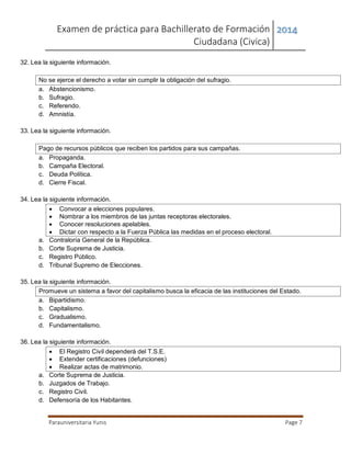 Examen de práctica para Bachillerato de Formación
Ciudadana (Civica)
2014
Parauniversitaria Yunis Page 7
32. Lea la siguiente información.
No se ejerce el derecho a votar sin cumplir la obligación del sufragio.
a. Abstencionismo.
b. Sufragio.
c. Referendo.
d. Amnistía.
33. Lea la siguiente información.
Pago de recursos públicos que reciben los partidos para sus campañas.
a. Propaganda.
b. Campaña Electoral.
c. Deuda Política.
d. Cierre Fiscal.
34. Lea la siguiente información.
 Convocar a elecciones populares.
 Nombrar a los miembros de las juntas receptoras electorales.
 Conocer resoluciones apelables.
 Dictar con respecto a la Fuerza Pública las medidas en el proceso electoral.
a. Contraloría General de la República.
b. Corte Suprema de Justicia.
c. Registro Público.
d. Tribunal Supremo de Elecciones.
35. Lea la siguiente información.
Promueve un sistema a favor del capitalismo busca la eficacia de las instituciones del Estado.
a. Bipartidismo.
b. Capitalismo.
c. Gradualismo.
d. Fundamentalismo.
36. Lea la siguiente información.
 El Registro Civil dependerá del T.S.E.
 Extender certificaciones (defunciones)
 Realizar actas de matrimonio.
a. Corte Suprema de Justicia.
b. Juzgados de Trabajo.
c. Registro Civil.
d. Defensoría de los Habitantes.
 