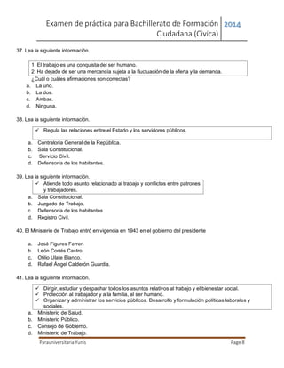 Examen de práctica para Bachillerato de Formación
Ciudadana (Civica)
2014
Parauniversitaria Yunis Page 8
37. Lea la siguiente información.
1. El trabajo es una conquista del ser humano.
2. Ha dejado de ser una mercancía sujeta a la fluctuación de la oferta y la demanda.
¿Cuál o cuáles afirmaciones son correctas?
a. La uno.
b. La dos.
c. Ambas.
d. Ninguna.
38. Lea la siguiente información.
 Regula las relaciones entre el Estado y los servidores públicos.
a. Contraloría General de la República.
b. Sala Constitucional.
c. Servicio Civil.
d. Defensoría de los habitantes.
39. Lea la siguiente información.
 Atiende todo asunto relacionado al trabajo y conflictos entre patrones
y trabajadores.
a. Sala Constitucional.
b. Juzgado de Trabajo.
c. Defensoría de los habitantes.
d. Registro Civil.
40. El Ministerio de Trabajo entró en vigencia en 1943 en el gobierno del presidente
a. José Figures Ferrer.
b. León Cortés Castro.
c. Otilio Ulate Blanco.
d. Rafael Ángel Calderón Guardia.
41. Lea la siguiente información.
 Dirigir, estudiar y despachar todos los asuntos relativos al trabajo y el bienestar social.
 Protección al trabajador y a la familia, al ser humano.
 Organizar y administrar los servicios públicos. Desarrollo y formulación políticas laborales y
sociales.
a. Ministerio de Salud.
b. Ministerio Público.
c. Consejo de Gobierno.
d. Ministerio de Trabajo.
 