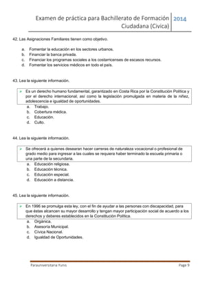 Examen de práctica para Bachillerato de Formación
Ciudadana (Civica)
2014
Parauniversitaria Yunis Page 9
42. Las Asignaciones Familiares tienen como objetivo.
a. Fomentar la educación en los sectores urbanos.
b. Financiar la banca privada.
c. Financiar los programas sociales a los costarricenses de escasos recursos.
d. Fomentar los servicios médicos en todo el país.
43. Lea la siguiente información.
 Es un derecho humano fundamental, garantizado en Costa Rica por la Constitución Política y
por el derecho internacional, así como la legislación promulgada en materia de la niñez,
adolescencia e igualdad de oportunidades.
a. Trabajo.
b. Cobertura médica.
c. Educación.
d. Culto.
44. Lea la siguiente información.
 Se ofrecerá a quienes desearan hacer carreras de naturaleza vocacional o profesional de
grado medio para ingresar a las cuales se requiera haber terminado la escuela primaria o
una parte de la secundaria.
a. Educación religiosa.
b. Educación técnica.
c. Educación especial.
d. Educación a distancia.
45. Lea la siguiente información.
 En 1996 se promulga esta ley, con el fin de ayudar a las personas con discapacidad, para
que éstas alcancen su mayor desarrollo y tengan mayor participación social de acuerdo a los
derechos y deberes establecidos en la Constitución Política.
a. Orgánica.
b. Asesoría Municipal.
c. Cívica Nacional.
d. Igualdad de Oportunidades.
 