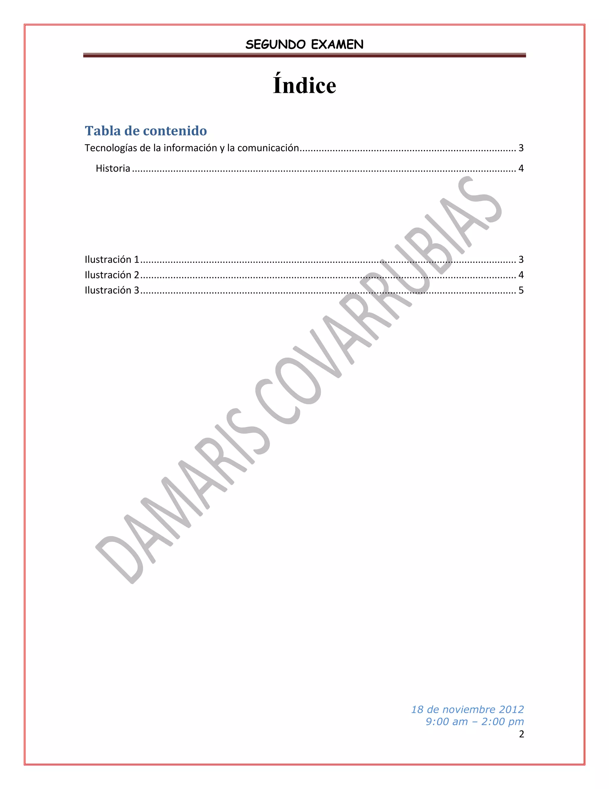 SEGUNDO EXAMEN

Índice
Tabla de contenido
Tecnologías de la información y la comunicación............................................................................... 3
Historia ............................................................................................................................................ 4

Ilustración 1 ......................................................................................................................................... 3
Ilustración 2 ......................................................................................................................................... 4
Ilustración 3 ......................................................................................................................................... 5

18 de noviembre 2012
9:00 am – 2:00 pm

2

 