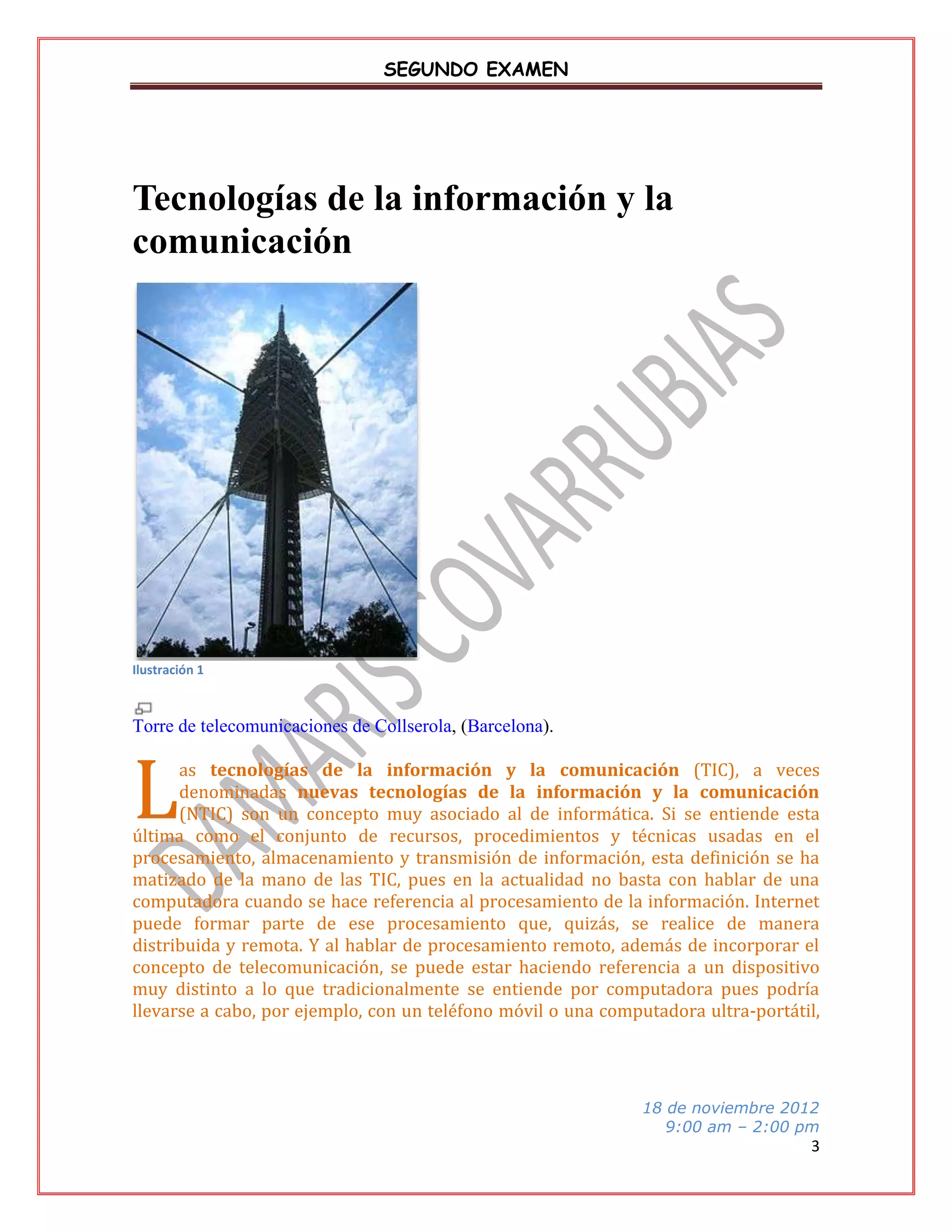 SEGUNDO EXAMEN

Tecnologías de la información y la
comunicación

Ilustración 1

Torre de telecomunicaciones de Collserola, (Barcelona).

L

as tecnologías de la información y la comunicación (TIC), a veces
denominadas nuevas tecnologías de la información y la comunicación
(NTIC) son un concepto muy asociado al de informática. Si se entiende esta
última como el conjunto de recursos, procedimientos y técnicas usadas en el
procesamiento, almacenamiento y transmisión de información, esta definición se ha
matizado de la mano de las TIC, pues en la actualidad no basta con hablar de una
computadora cuando se hace referencia al procesamiento de la información. Internet
puede formar parte de ese procesamiento que, quizás, se realice de manera
distribuida y remota. Y al hablar de procesamiento remoto, además de incorporar el
concepto de telecomunicación, se puede estar haciendo referencia a un dispositivo
muy distinto a lo que tradicionalmente se entiende por computadora pues podría
llevarse a cabo, por ejemplo, con un teléfono móvil o una computadora ultra-portátil,

18 de noviembre 2012
9:00 am – 2:00 pm

3

 