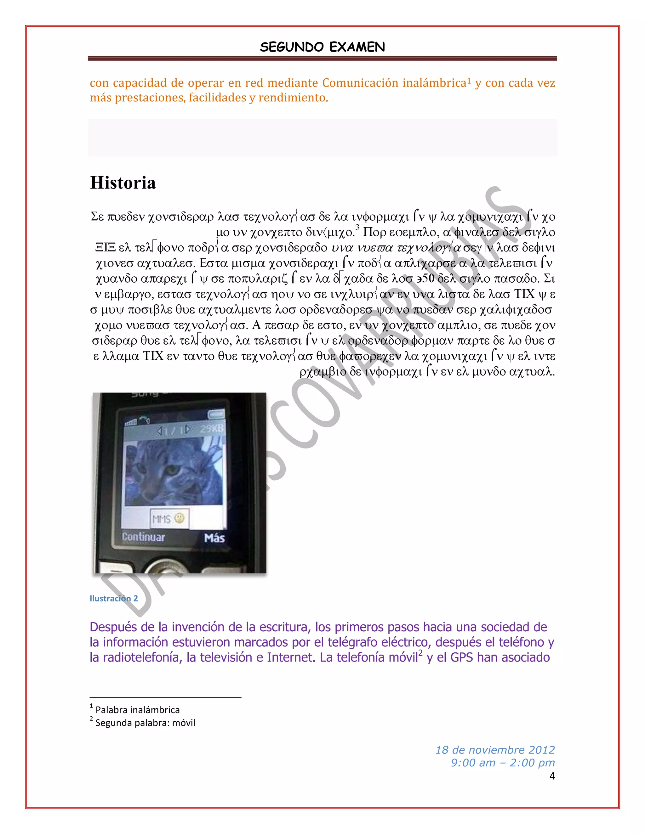 SEGUNDO EXAMEN
con capacidad de operar en red mediante Comunicación inalámbrica1 y con cada vez
más prestaciones, facilidades y rendimiento.

Historia

Ilustración 2

Después de la invención de la escritura, los primeros pasos hacia una sociedad de
la información estuvieron marcados por el telégrafo eléctrico, después el teléfono y
la radiotelefonía, la televisión e Internet. La telefonía móvil2 y el GPS han asociado

1
2

Palabra inalámbrica
Segunda palabra: móvil
18 de noviembre 2012
9:00 am – 2:00 pm

4

 