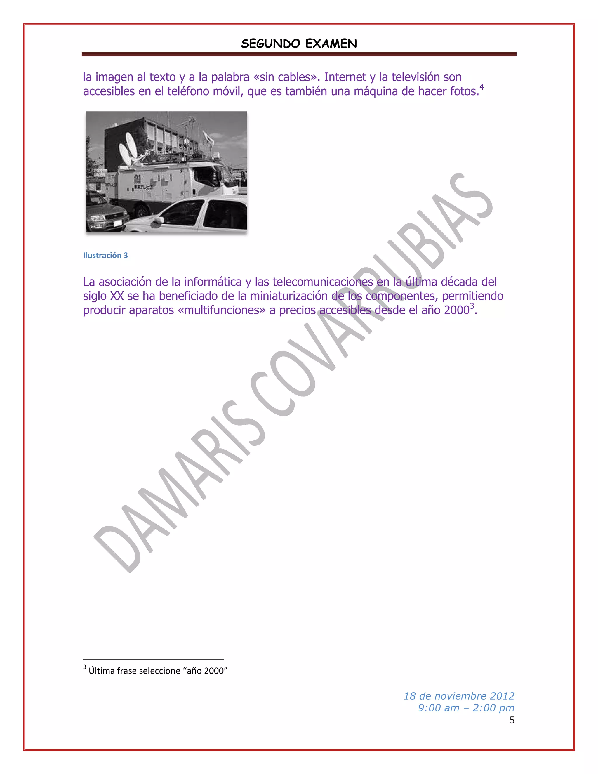 SEGUNDO EXAMEN
la imagen al texto y a la palabra «sin cables». Internet y la televisión son
accesibles en el teléfono móvil, que es también una máquina de hacer fotos.4

Ilustración 3

La asociación de la informática y las telecomunicaciones en la última década del
siglo XX se ha beneficiado de la miniaturización de los componentes, permitiendo
producir aparatos «multifunciones» a precios accesibles desde el año 20003.

3

Última frase seleccione “año 2000”
18 de noviembre 2012
9:00 am – 2:00 pm

5

 