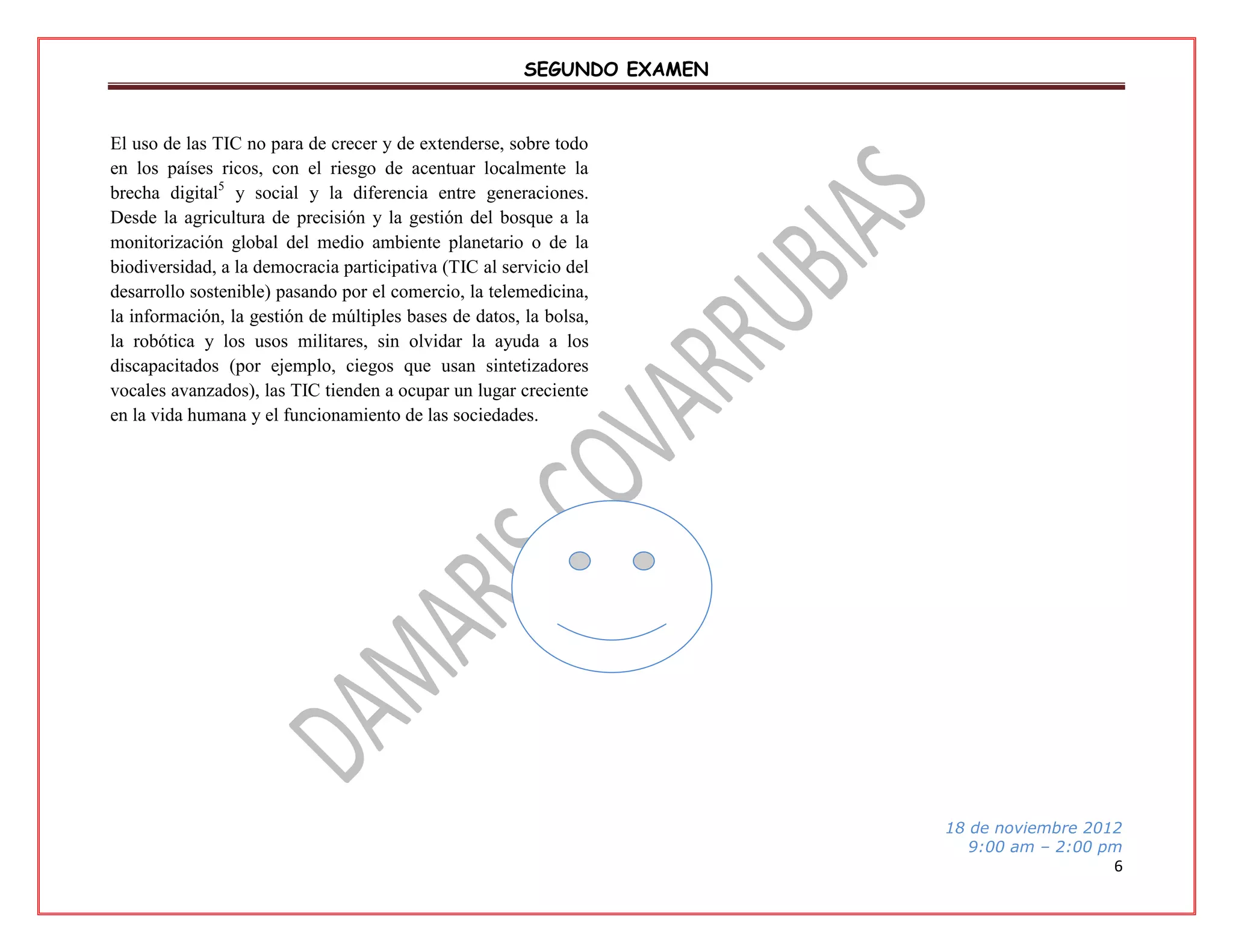 SEGUNDO EXAMEN

El uso de las TIC no para de crecer y de extenderse, sobre todo
en los países ricos, con el riesgo de acentuar localmente la
brecha digital5 y social y la diferencia entre generaciones.
Desde la agricultura de precisión y la gestión del bosque a la
monitorización global del medio ambiente planetario o de la
biodiversidad, a la democracia participativa (TIC al servicio del
desarrollo sostenible) pasando por el comercio, la telemedicina,
la información, la gestión de múltiples bases de datos, la bolsa,
la robótica y los usos militares, sin olvidar la ayuda a los
discapacitados (por ejemplo, ciegos que usan sintetizadores
vocales avanzados), las TIC tienden a ocupar un lugar creciente
en la vida humana y el funcionamiento de las sociedades.

18 de noviembre 2012
9:00 am – 2:00 pm

6

 