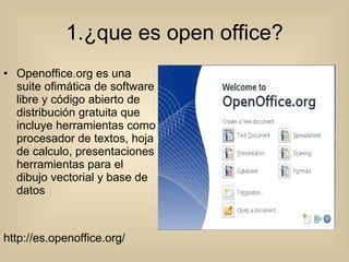 1.¿que es open office? Openoffice.org es una suite ofimática de software libre y código abierto de distribución gratuita que incluye herramientas como procesador de textos, hoja de calculo, presentaciones herramientas para el dibujo vectorial y base de datos http://es.openoffice.org/ 