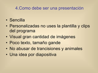 4.Como debe ser una presentación Sencilla Personalizadas no uses la plantilla y clips del programa Visual gran cantidad de imágenes  Poco texto, tamaño gande No abusar de trancisiones y animales Una idea por diapositiva 