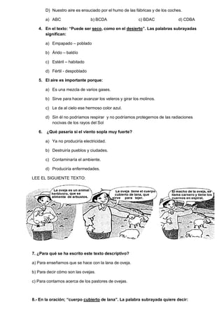 D) Nuestro aire es ensuciado por el humo de las fábricas y de los coches. 
a) ABC b) BCDA c) BDAC d) CDBA 
4. En el texto: “Puede ser seco, como en el desierto”. Las palabras subrayadas significan: 
a) Empapado – poblado 
b) Árido – baldío 
c) Estéril – habitado 
d) Fértil - despoblado 
5. El aire es importante porque: 
a) Es una mezcla de varios gases. 
b) Sirve para hacer avanzar los veleros y girar los molinos. 
c) Le da al cielo ese hermoso color azul. 
d) Sin él no podríamos respirar y no podríamos protegernos de las radiaciones nocivas de los rayos del Sol 
6. ¿Qué pasaría si el viento sopla muy fuerte? 
a) Ya no produciría electricidad. 
b) Destruiría pueblos y ciudades. 
c) Contaminaría el ambiente. 
d) Produciría enfermedades. 
LEE EL SIGUIENTE TEXTO: 
7. ¿Para qué se ha escrito este texto descriptivo? 
a) Para enseñarnos que se hace con la lana de oveja. 
b) Para decir cómo son las ovejas. 
c) Para contarnos acerca de los pastores de ovejas. 
8.- En la oración; “cuerpo cubierto de lana”. La palabra subrayada quiere decir:  