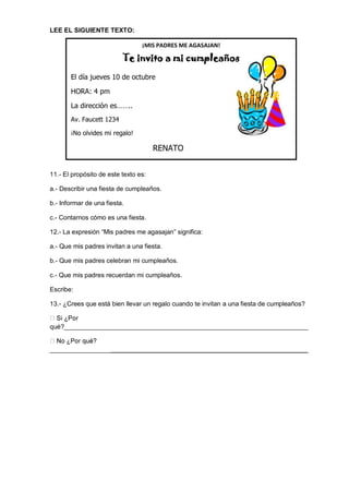 LEE EL SIGUIENTE TEXTO: 
11.- El propósito de este texto es: 
a.- Describir una fiesta de cumpleaños. 
b.- Informar de una fiesta. 
c.- Contarnos cómo es una fiesta. 
12.- La expresión “Mis padres me agasajan” significa: 
a.- Que mis padres invitan a una fiesta. 
b.- Que mis padres celebran mi cumpleaños. 
c.- Que mis padres recuerdan mi cumpleaños. 
Escribe: 
13.- ¿Crees que está bien llevar un regalo cuando te invitan a una fiesta de cumpleaños? qué?____________________________________________________________________ ________________________________________________________________________ 
¡MIS PADRES ME AGASAJAN! Te invito a mi cumpleaños 
El día jueves 10 de octubre 
HORA: 4 pm 
La dirección es…….. 
Av. Faucett 1234 
¡No olvides mi regalo! 
RENATO 
 