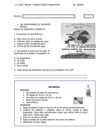 I. E. 4010 “RAFAEL Y EMILIO GOMEZ PAQUIYAURI” 4to GRADO 
Alumno: 
 LEE ATENTAMENTE EL SIGUIENTE 
AFICHE: 
MARCA LA RESPUESTA CORRECTA: 
1. El propósito de este afiche es: 
a.- Decir cómo se cierra el caño. 
b.- Informar sobre el cuidado del agua. 
c.- Explicar el día mundial del agua. 
d.- Contar del día mundial del agua. 
2.- De acuerdo al texto que has leído. El 
significado de la palabra “inagotable” es: 
a.- Se desperdicia. 
b.- Se cuida. 
c.- Se acaba. 
d.- No se acaba. 
3.- ¿Qué opinas del desperdicio del agua en los colegios? ¿Por qué? 
___________________________________________________________________ 
___________________________________________________________________ 
UN ESPEJO 
Materiales 
 Dos pliegos de papel de seda blanco. 
 Un espejo de 10 cm x 10 cm. 
 Una pieza de madera de 20 cm x 30 cm. 
 Spray de pintura dorada. 
 Cola sintética. 
Preparación 
1. Rasga el papel de seda en tiras de 10 cm de ancho aproximadamente. 
2. Engoma los pedazos y colócalos sobre el marco, arruga el papel 
engomado. Sigue este procedimiento hasta que cubras todo el marco. 
Deja secar y aplica otra capa. 
3. Pinta con la pintura dorada. 
4. Pega el espejo por la parte posterior del marco de madera. 
5. Obtendrás un lindo espejo. 
 