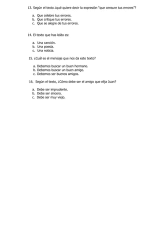 13. Según el texto ¿qué quiere decir la expresión “que censure tus errores”? 
a. Que celebre tus errores. 
b. Que critique tus errores. 
c. Que se alegre de tus errores. 
14. El texto que has leído es: 
a. Una canción. 
b. Una poesía. 
c. Una noticia. 
15. ¿Cuál es el mensaje que nos da este texto? 
a. Debemos buscar un buen hermano. 
b. Debemos buscar un buen amigo. 
c. Debemos ser buenos amigos. 
16. Según el texto, ¿Cómo debe ser el amigo que elija Juan? 
a. Debe ser imprudente. 
b. Debe ser sincero. 
c. Debe ser muy viejo. 
 