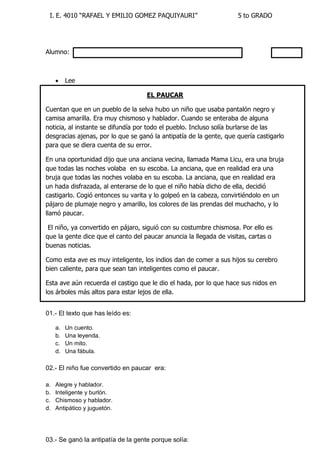 I. E. 4010 “RAFAEL Y EMILIO GOMEZ PAQUIYAURI” 5 to GRADO 
Alumno: 
 Lee 
EL PAUCAR 
Cuentan que en un pueblo de la selva hubo un niño que usaba pantalón negro y camisa amarilla. Era muy chismoso y hablador. Cuando se enteraba de alguna noticia, al instante se difundía por todo el pueblo. Incluso solía burlarse de las desgracias ajenas, por lo que se ganó la antipatía de la gente, que quería castigarlo para que se diera cuenta de su error. 
En una oportunidad dijo que una anciana vecina, llamada Mama Licu, era una bruja que todas las noches volaba en su escoba. La anciana, que en realidad era una bruja que todas las noches volaba en su escoba. La anciana, que en realidad era un hada disfrazada, al enterarse de lo que el niño había dicho de ella, decidió castigarlo. Cogió entonces su varita y lo golpeó en la cabeza, convirtiéndolo en un pájaro de plumaje negro y amarillo, los colores de las prendas del muchacho, y lo llamó paucar. 
El niño, ya convertido en pájaro, siguió con su costumbre chismosa. Por ello es que la gente dice que el canto del paucar anuncia la llegada de visitas, cartas o buenas noticias. 
Como esta ave es muy inteligente, los indios dan de comer a sus hijos su cerebro bien caliente, para que sean tan inteligentes como el paucar. 
Esta ave aún recuerda el castigo que le dio el hada, por lo que hace sus nidos en los árboles más altos para estar lejos de ella. 
01.- El texto que has leído es: 
a. Un cuento. 
b. Una leyenda. 
c. Un mito. 
d. Una fábula. 
02.- El niño fue convertido en paucar era: 
a. Alegre y hablador. 
b. Inteligente y burlón. 
c. Chismoso y hablador. 
d. Antipático y juguetón. 
03.- Se ganó la antipatía de la gente porque solía:  