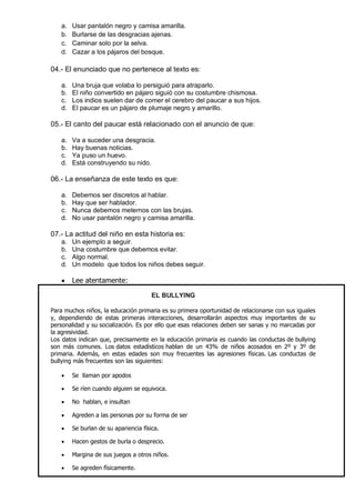 a. Usar pantalón negro y camisa amarilla. 
b. Burlarse de las desgracias ajenas. 
c. Caminar solo por la selva. 
d. Cazar a los pájaros del bosque. 
04.- El enunciado que no pertenece al texto es: 
a. Una bruja que volaba lo persiguió para atraparlo. 
b. El niño convertido en pájaro siguió con su costumbre chismosa. 
c. Los indios suelen dar de comer el cerebro del paucar a sus hijos. 
d. El paucar es un pájaro de plumaje negro y amarillo. 
05.- El canto del paucar está relacionado con el anuncio de que: 
a. Va a suceder una desgracia. 
b. Hay buenas noticias. 
c. Ya puso un huevo. 
d. Está construyendo su nido. 
06.- La enseñanza de este texto es que: 
a. Debemos ser discretos al hablar. 
b. Hay que ser hablador. 
c. Nunca debemos meternos con las brujas. 
d. No usar pantalón negro y camisa amarilla. 
07.- La actitud del niño en esta historia es: 
a. Un ejemplo a seguir. 
b. Una costumbre que debemos evitar. 
c. Algo normal. 
d. Un modelo que todos los niños debes seguir. 
 Lee atentamente: EL BULLYING Para muchos niños, la educación primaria es su primera oportunidad de relacionarse con sus iguales y, dependiendo de estas primeras interacciones, desarrollarán aspectos muy importantes de su personalidad y su socialización. Es por ello que esas relaciones deben ser sanas y no marcadas por la agresividad. Los datos indican que, precisamente en la educación primaria es cuando las conductas de bullying son más comunes. Los datos estadísticos hablan de un 43% de niños acosados en 2º y 3º de primaria. Además, en estas edades son muy frecuentes las agresiones físicas. Las conductas de bullying más frecuentes son las siguientes: 
 Se llaman por apodos 
 Se ríen cuando alguien se equivoca. 
 No hablan, e insultan 
 Agreden a las personas por su forma de ser 
 Se burlan de su apariencia física. 
 Hacen gestos de burla o desprecio. 
 Margina de sus juegos a otros niños. 
 Se agreden físicamente. 
 