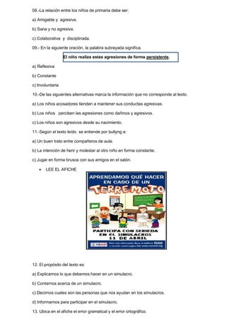 08.-La relación entre los niños de primaria debe ser: 
a) Amigable y agresiva. 
b) Sana y no agresiva. 
c) Colaborativa y disciplinada. 
09.- En la siguiente oración, la palabra subrayada significa. 
El niño realiza estas agresiones de forma persistente. 
a) Reflexiva 
b) Constante 
c) Involuntaria 
10.-De las siguientes alternativas marca la información que no corresponde al texto. 
a) Los niños acosadores tienden a mantener sus conductas agresivas. 
b) Los niños perciben las agresiones como dañinos y agresivos. 
c) Los niños son agresivos desde su nacimiento. 
11.-Según el texto leído se entiende por bullyng a: 
a) Un buen trato entre compañeros de aula. 
b) La intención de herir y molestar al otro niño en forma constante. 
c) Jugar en forma brusca con sus amigos en el salón. 
 LEE EL AFICHE 
12. El propósito del texto es: 
a) Explicarnos lo que debemos hacer en un simulacro. 
b) Contarnos acerca de un simulacro. 
c) Decirnos cuales son las personas que nos ayudan en los simulacros. 
d) Informarnos para participar en el simulacro. 
13. Ubica en el afiche el error gramatical y el error ortográfico. 
 