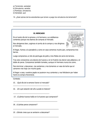 a) Terremoto, seriedad. 
b) Simulacros, serieda. 
c) Participa, simulacros. 
d) Seriedad, qué 
14. ¿Qué opinas de los estudiantes que toman a juego los simulacros de terremoto? 
________________________________________________________________________ 
___________________________________________________________________ 
EL MERCADO 
Era el sexto día de la semana y mi hermano y yo estábamos contentos porque nos íbamos de compras al mercado. 
Nos abrigamos bien, cogimos el carrito de la compra y nos dirigimos al mercado. 
Al llegar, fuimos a la panadería y como en casa comemos mucho pan, compramos tres barras. 
Luego compramos un kilo de pechugas de pollo y tres filetes de carne de ternera. 
Tras esto compramos una decena de huevos y en la frutería nos dieron seis plátanos y el doble de peras. Compramos también tomates, aunque mi hermano nunca los come. 
Para terminar y descansar, nos sentamos y nos tomamos un vaso de leche que el camarero nos trajo con mucho gusto. 
Al llegar a casa, nuestros papás se pusieron muy contentos y nos felicitaron por haber hecho la compra fenomenal. 
Contesta: 
15. ¿Qué día de la semana fueron al mercado? _______________________________________ 
16. ¿En qué estación del año sucede la historia? 
_______________________________________ 
17. ¿Cuántos huevos había en la huevera que compraron? 
_______________________________________________ 
18. ¿Cuántas peras compraron? 
_________________________________________________ 
19. ¿Dónde crees que se sentaron a descansar? 
_________________________________________________ 
 