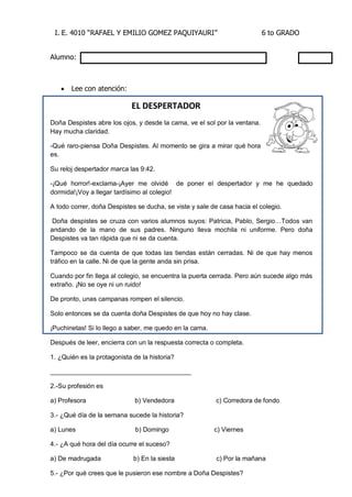 I. E. 4010 “RAFAEL Y EMILIO GOMEZ PAQUIYAURI” 6 to GRADO 
Alumno: 
 Lee con atención: 
EL DESPERTADOR 
Doña Despistes abre los ojos, y desde la cama, ve el sol por la ventana. Hay mucha claridad. 
-Qué raro-piensa Doña Despistes. Al momento se gira a mirar qué hora es. 
Su reloj despertador marca las 9:42. 
-¡Qué horror!-exclama-¡Ayer me olvidé de poner el despertador y me he quedado dormida!¡Voy a llegar tardísimo al colegio! 
A todo correr, doña Despistes se ducha, se viste y sale de casa hacia el colegio. 
Doña despistes se cruza con varios alumnos suyos: Patricia, Pablo, Sergio…Todos van andando de la mano de sus padres. Ninguno lleva mochila ni uniforme. Pero doña Despistes va tan rápida que ni se da cuenta. 
Tampoco se da cuenta de que todas las tiendas están cerradas. Ni de que hay menos tráfico en la calle. Ni de que la gente anda sin prisa. 
Cuando por fin llega al colegio, se encuentra la puerta cerrada. Pero aún sucede algo más extraño. ¡No se oye ni un ruido! 
De pronto, unas campanas rompen el silencio. 
Solo entonces se da cuenta doña Despistes de que hoy no hay clase. 
¡Puchinetas! Si lo llego a saber, me quedo en la cama. 
Después de leer, encierra con un la respuesta correcta o completa. 
1. ¿Quién es la protagonista de la historia? 
_______________________________________ 
2.-Su profesión es 
a) Profesora b) Vendedora c) Corredora de fondo 
3.- ¿Qué día de la semana sucede la historia? 
a) Lunes b) Domingo c) Viernes 
4.- ¿A qué hora del día ocurre el suceso? 
a) De madrugada b) En la siesta c) Por la mañana 
5.- ¿Por qué crees que le pusieron ese nombre a Doña Despistes?  