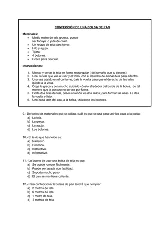 CONFECCIÓN DE UNA BOLSA DE PAN 
Materiales: 
 Medio metro de tela gruesa, puede 
ser tocuyo o yute de color. 
 Un retazo de tela para forrar. 
 Hilo y aguja. 
 Tijera. 
 4 botones. 
 Greca para decorar. 
Instrucciones: 
1. Marcar y cortar la tela en forma rectangular ( del tamaño que tu desees) 
2. Une la tela que vas a usar y el forro, con el derecho de ambas tela para adentro. 
3. Una vez cosido en el contorno, dale la vuelta para que el derecho de las telas quede a la vista. 
4. Coge la greca y con mucho cuidado cóselo alrededor del borde de la bolsa, de tal manera que la costura no se vea por fuera. 
5. Corta dos tiras de tela, coses uniendo los dos lados, para formar las asas. Le das la vuelta y listo. 
6. Une cada lado del asa, a la bolsa, utilizando los botones. 
9.- De todos los materiales que se utiliza, cuál es que se usa para unir las asas a la bolsa: 
a) La tela. 
b) La greca. 
c) La aguja. 
d) Los botones. 
10.- El texto que has leído es: 
a) Narrativo. 
b) Histórico. 
c) Instructivo. 
d) Informativo. 
11.- Lo bueno de usar una bolsa de tela es que: 
a) Se puede romper fácilmente. 
b) Puede ser lavada con facilidad. 
c) Soporta mucho peso. 
d) El pan se mantiene caliente. 
12.- Para confeccionar 6 bolsas de pan tendré que comprar: 
a) 2 metros de tela. 
b) 6 metros de tela. 
c) 1 metro de tela. 
d) 3 metros de tela 
 
