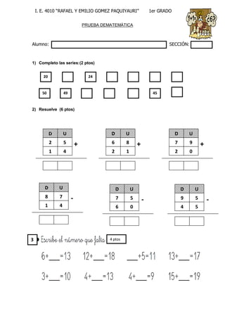 I. E. 4010 “RAFAEL Y EMILIO GOMEZ PAQUIYAURI” 1er GRADO 
PRUEBA DEMATEMÁTICA 
Alumno: SECCIÓN: 
1) Completo las series:(2 ptos) 
2) Resuelve (6 ptos) 
20 
24 
50 
49 
45 
D 
U 
2 
5 
1 
4 
+ 
D 
U 
6 
8 
2 
1 
+ 
D 
U 
7 
9 
2 
0 
+ 
D 
U 
8 
7 
1 
4 
- 
D 
U 
7 
5 
6 
0 
- 
D 
U 
9 
5 
4 
5 
- 
4 ptos 
3  