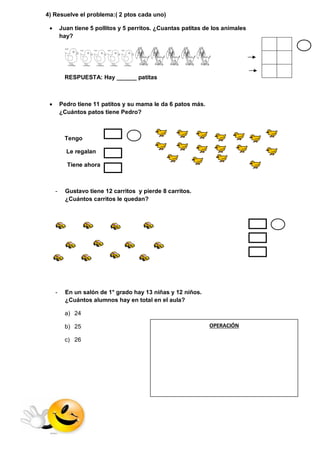 4) Resuelve el problema:( 2 ptos cada uno) 
 Juan tiene 5 pollitos y 5 perritos. ¿Cuantas patitas de los animales 
hay? 
RESPUESTA: Hay ______ patitas 
 Pedro tiene 11 patitos y su mama le da 6 patos más. 
¿Cuántos patos tiene Pedro? 
Tengo 
Le regalan 
Tiene ahora 
- Gustavo tiene 12 carritos y pierde 8 carritos. 
¿Cuántos carritos le quedan? 
- En un salón de 1° grado hay 13 niñas y 12 niños. 
¿Cuántos alumnos hay en total en el aula? 
a) 24 
b) 25 
c) 26 
OPERACIÓN 
 