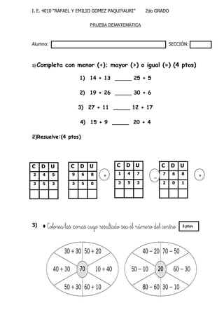 I. E. 4010 “RAFAEL Y EMILIO GOMEZ PAQUIYAURI” 2do GRADO 
PRUEBA DEMATEMÁTICA 
Alumno: SECCIÓN: 
1) Completa con menor (<); mayor (>) o igual (=) (4 ptos) 
1) 14 + 13 _____ 25 + 5 
2) 19 + 26 _____ 30 + 6 
3) 27 + 11 _____ 12 + 17 
4) 15 + 9 _____ 20 + 4 
2)Resuelve:(4 ptos) 
3) 
C 
D 
U 
2 
4 
5 
3 
5 
3 
C 
D 
U 
9 
6 
8 
3 
5 
0 
C 
D 
U 
1 
4 
7 
3 
5 
3 
C 
D 
U 
7 
6 
8 
2 
0 
1 
+ 
C 
D 
U 
9 
6 
8 
3 
5 
0 
_ _ 
+ 
C 
D 
U 
9 
6 
8 
3 
5 
0 
3 ptos  