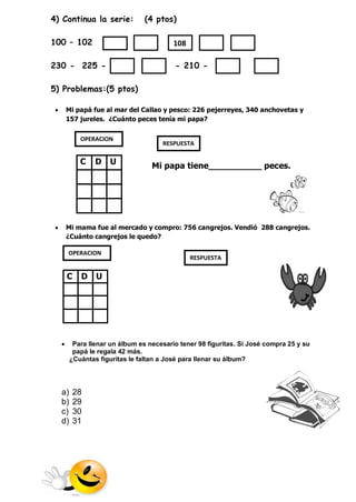 4) Continua la serie: (4 ptos) 100 – 102 
230 - 225 - - 210 - 
5) Problemas:(5 ptos) 
 Mi papá fue al mar del Callao y pesco: 226 pejerreyes, 340 anchovetas y 157 jureles. ¿Cuánto peces tenía mi papa? 
Mi papa tiene__________ peces. 
 Mi mama fue al mercado y compro: 756 cangrejos. Vendió 288 cangrejos. ¿Cuánto cangrejos le quedo? 
 Para llenar un álbum es necesario tener 98 figuritas. Si José compra 25 y su papá le regala 42 más. 
¿Cuántas figuritas le faltan a José para llenar su álbum? 
a) 28 
b) 29 
c) 30 
d) 31 
C 
D 
U 
C 
D 
U 
OPERACION 
RESPUESTA 
OPERACION 
RESPUESTA 
108  