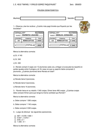 I. E. 4010 “RAFAEL Y EMILIO GOMEZ PAQUIYAURI” 3ero GRADO 
PRUEBA DEMATEMÁTICA 
Alumno: Sección: 
1.- Observa y lee los recibos: ¿Cuánto más pagó Amelia que Ruperto por las 
bicicletas? 
Marca la alternativa correcta: 
a) S/. 4 140 
b) S/. 540 
c) S/. 450 
2.- Renato compró 3 cajas con 12 plumones cada una, al llegar a la escuela los repartió en 
partes iguales entre 5 amigos y él. En casa vio que su papá le había comprado 3 
plumones. ¿Cuántos plumones tiene Renato en total? 
Marca la alternativa correcta: 
a) Renato tiene 8 plumones. 
b) Renato tiene 9 plumones. 
c) Renato tiene 14 plumones. 
3.- Román tiene en su rebaño 1 540 ovejas. Elmer tiene 480 ovejas. ¿Cuántas ovejas 
debe comprar Elmer para que tenga la misma cantidad que Román? 
Marca la alternativa correcta: 
a. Debe comprar 1 060 ovejas. 
b. Debe comprar 1 140 ovejas. 
c. Debe comprar 2 040 ovejas. 
4.- Luego de efectuar las siguientes operaciones. 
a) 867 + 5 678 + 689 = 
b) 9 057 – 3 079 = 
c) 678 x 3 = 
d) 1 256 : 4 = 
Marca la alternativa correcta: 
 