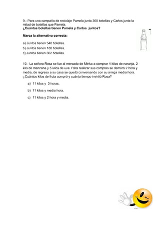9.- Para una campaña de reciclaje Pamela junta 360 botellas y Carlos junta la mitad de botellas que Pamela. 
¿Cuántas botellas tienen Pamela y Carlos juntos? 
Marca la alternativa correcta: 
a) Juntos tienen 540 botellas. 
b) Juntos tienen 180 botellas. 
c) Juntos tienen 362 botellas. 
10.- La señora Rosa se fue al mercado de Minka a comprar 4 kilos de naranja, 2 kilo de manzana y 5 kilos de uva. Para realizar sus compras se demoró 2 hora y media, de regreso a su casa se quedó conversando con su amiga media hora. ¿Cuántos kilos de fruta compró y cuánto tiempo invirtió Rosa? 
a) 11 kilos y 3 horas. 
b) 11 kilos y media hora. 
c) 11 kilos y 2 hora y media. 
 