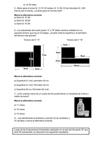 d) S/ 50 soles. 
5.- Mario gana el lunes S/. 31,70. El martes, S/. 31,50. El día miércoles S/. 2,80 
menos que el martes. ¿Cuánto ganó en los tres días? 
Marca la alternativa correcta: 
a) Ganó S/. 91,90 
b) Ganó S/. 90,90 
c) Ganó S/. 81,90 
6.- Los estudiantes del cuarto grado “A” y “B” deben sembrar arbolitos en un 
pequeño terreno que hay en el colegio. ¿Cuánto mide la superficie y el perímetro 
del terreno más grande? 
Terreno del 4° “A” Terreno del 4° “B” 
Marca la alternativa correcta: 
a) Superficie 51 cm2, perímetro 30 cm. 
b) Superficie 51 cm2, Perímetro 32 cm. 
c) Superficie 83 cm, Perímetro 62 cm2. 
7.- ¿Con cuántos vasos de un cuarto de litro puedo llenar un recipiente de 2 litros y 
medio de leche? 
Marca la alternativa correcta: 
a) 11 vasos 
b) 10 vasos 
c) 12 vasos 
8.- Lee atentamente el problema y escribe (V) de verdadero y 
(F) de falso y marca la alternativa correcta: 
Luego de las Evaluaciones trimestrales realizadas en el aula del 4to grado “B” que 
tiene 40 estudiantes, se obtuvieron los siguientes resultados: 
 