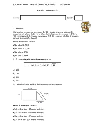 I. E. 4010 “RAFAEL Y EMILIO GOMEZ PAQUIYAURI” 5to GRADO 
PRUEBA DEMATEMÁTICA 
Alumno: Sección: 
1.- Resuelve: 
Gloria quiere comprar una chompa de S/. 180 y decide romper su alcancía. Si 
encuentra seis billetes de S/. 10; un billete de S/.50; cincuenta monedas de S/.0,50; 
100 monedas de S/. 0,20 y diez monedas de S/.1, 00. ¿Le sobra o le falta dinero para 
comprar la chompa? ¿Cuánto? 
Marca la alternativa correcta: 
a) Le sobra S/. 15,00 
b) Le sobra S/. 20,00 
c) Le falta S/. 15,00 
d) Le falta S/. 18,00 
2.- El resultado de la operación combinada es: 
a) 269 
b) 233 
c) 341 
d) 169 
3.- Halla el perímetro y el área de la siguiente figura compuesta: 
Marca la alternativa correcta: 
a) 48 cm2 de área y 29 cm de perímetro. 
b) 24 cm2 de área y 24 cm de perímetro. 
c) 24 cm2 de área y 23 cm de perímetro. 
d) 28 cm de área y 21 cm2 de perímetro. 
 4 x [ 50 + ( 5² : 5 x 3 ) ] + √ 81 = 
 
