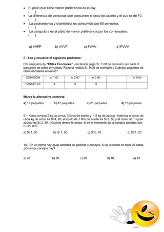  El plato que tiene menor preferencia es el cuy. ( ) 
 La diferencia de personas que consumen el seco de cabrito y el cuy es de 10. ( ) 
 La pachamanca y chanfainita es consumida por 60 personas. ( ) 
 La carapulcra es el plato de mayor preferencia por los comensales. ( ) 
a) VVFF b) VVVF c) FVVV d) FVVV 
8.- Lee y resuelve el siguiente problema: 
Por campaña de “Útiles Escolares” una tienda paga S/. 1,00 de comisión por cada 3 paquetes de útiles envueltos. Roxana recibió S/. 9,00 de comisión ¿Cuántos paquetes de útiles escolares envolvió? 
Marca la alternativa correcta: 
a) 12 paquetes b) 27 paquetes c) 21 paquetes d) 15 paquetes 
9.- Kiara compra 2 kg de arroz, 3 litros de aceite y 1/2 kg de azúcar. Además el costo de cada kg de arroz es S/.4, 20, el costo de 1 litro de aceite es S/.6, 50 y el costo de 1 kg de azúcar es S/.2, 80. ¿Cuánto dinero le sobra, si en el momento de la compra contaba con S/.30, 00? 
a) S/.1, 00 b) S/.1, 50 c) S/.0, 70 d) S/.1, 20 
10.- En un corral hay igual cantidad de gallinas y conejos. Si se cuentan en total 90 patas, ¿Cuántos conejos hay? 
a) 45 b) 30 c) 20 d) 18 e) 15 
COMISIÓN 
s/ 1.00 
s/ 2.00 
s/ 3.00 
S/ 9.00 
PAQUETES 
3 
6 
9 
 