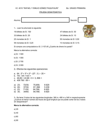 I.E. 4010 ”RAFAEL Y EMILIO GÓMEZ PAQUIYAURI” 6to GRADO PRIMARIA 
PRUEBA DEMATEMÁTICA 
Alumno: Sección: 
1.- Juan ha ahorrado lo siguiente: 
18 billetes de S/. 100 47 billetes de S/. 50 
33 billetes de S/. 20 24 billetes de S/. 10 
25 monedas de S/. 1 39 monedas de S/. 0,50 
58 monedas de S/. 0,20 13 monedas de S/. 0,10. 
Si compra una computadora a S/. 3 107,40 ¿Cuánto de dinero le queda? 
Marca la alternativa correcta: 
a) S/. 1 500 
b) S/. 1 000 
c) S/. 2 700 
d) S/. 2 000 
2.- Efectúa las siguientes operaciones: 
a. 64 : 2² + 3² × 2² - (27 : 3 ) – 20 = 
b. 7/6 - 4/5 + 6/3 = 
c. 46,89 + 24,98 + 9 + 3, 896 = 
d. 456 780 : 69 = 
a) 23; 72/30; 75,856; 6 629 
b) 65; 37/30; 67, 896 5 239 
c) 23; 71/30; 84,766; 6 620 
d) 35; 34/60; 84,766; 6 620 
3.- Se tiene 3 tubos de las siguientes longitudes: 360 m, 480 m y 540 m respectivamente ¿Cuál es el menor número de trozos de igual longitud que se puede cortar de los 3 tubos sin desperdiciar? 
Marca la alternativa correcta: 
a) 20 
b) 40 
c) 60 
d) 80 
 