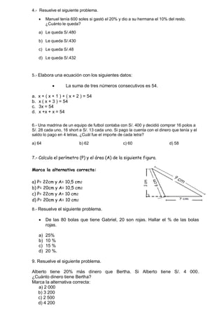 4.- Resuelve el siguiente problema. 
 Manuel tenía 600 soles si gastó el 20% y dio a su hermana el 10% del resto. 
¿Cuánto le queda? 
a) Le queda S/.480 
b) Le queda S/.430 
c) Le queda S/.48 
d) Le queda S/.432 
5.- Elabora una ecuación con los siguientes datos: 
 La suma de tres números consecutivos es 54. 
a. x + ( x + 1 ) + ( x + 2 ) = 54 
b. x ( x + 3 ) = 54 
c. 3x = 54 
d. x +x + x = 54 
6.- Una madrina de un equipo de futbol contaba con S/. 400 y decidió comprar 16 polos a 
S/. 28 cada uno, 16 short a S/. 13 cada uno. Si pago la cuenta con el dinero que tenía y el 
saldo lo pago en 4 letras, ¿Cuál fue el importe de cada letra? 
a) 64 b) 62 c) 60 d) 58 
7.- Calcula el perímetro (P) y el área (A) de la siguiente figura. 
Marca la alternativa correcta: 
a) P= 22cm y A= 10,5 cm2 
b) P= 20cm y A= 10,5 cm2 
c) P= 22cm y A= 10 cm2 
d) P= 20cm y A= 10 cm2 
8.- Resuelve el siguiente problema. 
 De las 80 bolas que tiene Gabriel, 20 son rojas. Hallar el % de las bolas 
rojas. 
a) 25% 
b) 10 % 
c) 15 % 
d) 20 %. 
9. Resuelve el siguiente problema. 
Alberto tiene 20% más dinero que Bertha. Si Alberto tiene S/. 4 000. 
¿Cuánto dinero tiene Bertha? 
Marca la alternativa correcta: 
a) 2 000 
b) 3 200 
c) 2 500 
d) 4 200 
 