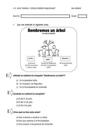 I. E. 4010 “RAFAEL Y EMILIO GOMEZ PAQUIYAURI” 2do GRADO 
Alumno: Grado: 
 Lee con atención el siguiente aviso. 
¿Dónde se realizará la campaña “Sembremos un árbol”? 
a) En la panadería Sofía. 
b) En el parque Las Magnolias. 
c) En la Municipalidad de Ventanilla. 
¿Cuándo se realizará la campaña? 
a) El día 8 de julio. 
b) El día 12 de julio. 
c) El día 2 de julio. 
¿Para qué se hizo este aviso? 
a) Para invitarnos a sembrar un árbol. 
b) Para que vayamos a la Municipalidad. 
c) Para conocer a las personas de Ventanilla. 
1. 
2. 
3.0. 
en esta campaña 
12 de julio 
de 8 de la mañana 
a 2 de la tarde 
Parque las Magnolias 
(Frente a la panadería Sofía) 
Municipalidad del 
Callo 
Fecha: 
Organiza: 
Lugar:  