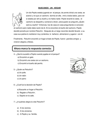 BUSCANDO UN HOGAR 
Un día Pepito estaba jugando en el parque, de pronto divisó una cesta, se acercó y vio que un cachorro dormía en ella , miró a todos lados ,para ver si estaba por allí su dueño y no había nadie .Pepito levantó la cesta, el cachorro se despertó y comenzó a llorar, preocupado se preguntó ¿Quién será su dueño? Entonces, fue de casa en casa preguntando si conocían al cachorro pero nadie daba razón de él. Al no encontrar al dueño del cachorro, Pepito decidió ponerle por nombre Peluchín. Después de un largo recorrido decidió llevarlo a su casa sus padres lo recibieron muy contentos, lo bañaron, alimentaron y jugaron con él. 
Finalmente, Peluchín encontró un hogar al lado de Pepito, fueron grandes amigos y vivieron alegres y felices. 
4.- ¿Qué le sucedió a Pepito cuando jugaba en el parque? 
a) Encontró un gato. 
b) Encontró una cesta con un cachorro. 
c) Encontró al dueño del perrito. 
5.- ¿Quién es Peluchín? 
a) Un pollo 
b) Un ratón 
c) Un perro 
6.- ¿Cuál fue la decisión de Pepito? 
a) Buscarle un hogar a Peluchín. 
b) Regalar a Peluchín . 
c) Dejarlo en la calle. 
7.- ¿A quiénes alegra la vida Peluchín? 
a) A los vecinos. 
b) A los ancianos. 
c) A Pepito y su familia. 
Ahora marca la respuesta correcta: 
 